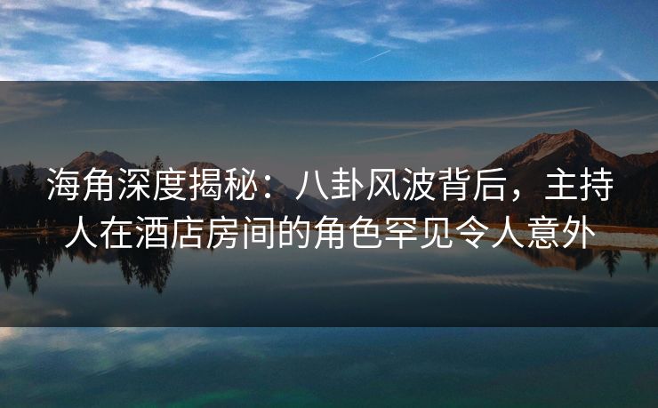 海角深度揭秘:八卦风波背后,主持人在酒店房间的角色罕见令人意外