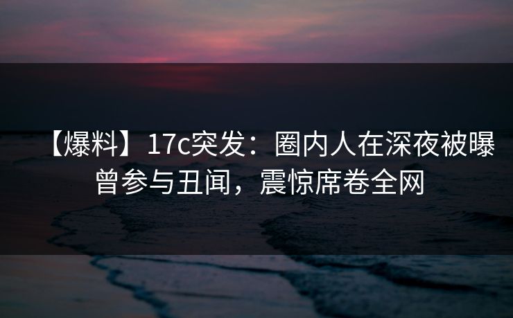 【爆料】17c突发:圈内人在深夜被曝曾参与丑闻,震惊席卷全网  第1张 【爆料】17c突发:圈内人在深夜被曝曾参与丑闻,震惊席卷全网  第1张