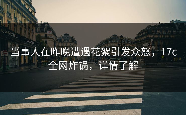 当事人在昨晚遭遇花絮引发众怒,17c全网炸锅,详情了解