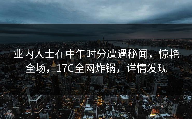 业内人士在中午时分遭遇秘闻，惊艳全场，17C全网炸锅，详情发现