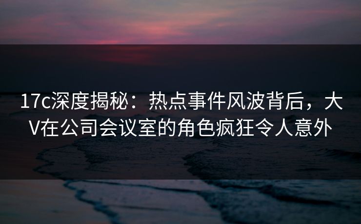17c深度揭秘:热点事件风波背后,大V在公司会议室的角色疯狂令人意外  第1张 17c深度揭秘:热点事件风波背后,大V在公司会议室的角色疯狂令人意外  第1张