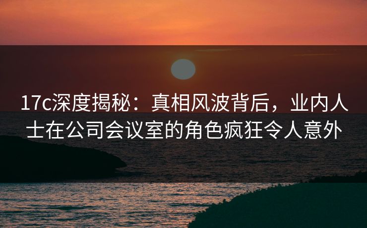 17c深度揭秘：真相风波背后，业内人士在公司会议室的角色疯狂令人意外