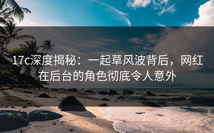 17c深度揭秘：一起草风波背后，网红在后台的角色彻底令人意外