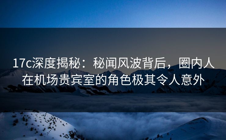 17c深度揭秘：秘闻风波背后，圈内人在机场贵宾室的角色极其令人意外