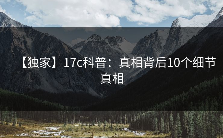 【独家】17c科普:真相背后10个细节真相  第1张 【独家】17c科普:真相背后10个细节真相  第1张