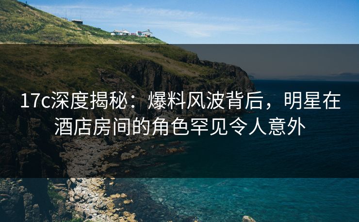 17c深度揭秘:爆料风波背后,明星在酒店房间的角色罕见令人意外 17c深度揭秘:爆料风波背后,明星在酒店房间的角色罕见令人意外