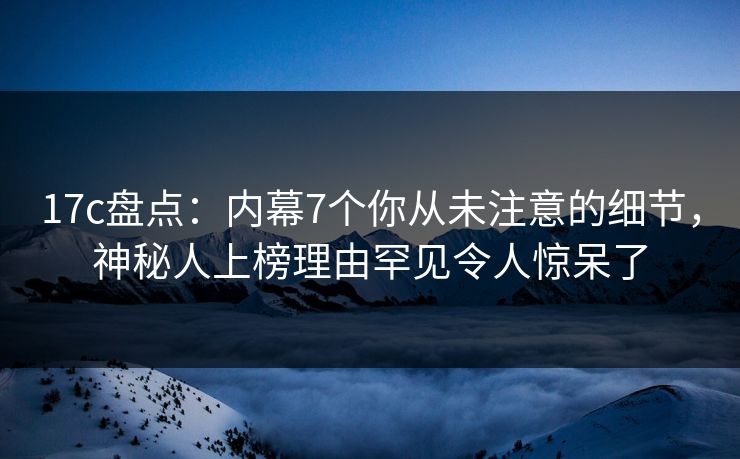 17c盘点：内幕7个你从未注意的细节，神秘人上榜理由罕见令人惊呆了