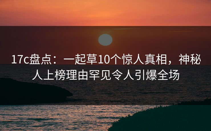 17c盘点:一起草10个惊人真相,神秘人上榜理由罕见令人引爆全场  第1张 17c盘点:一起草10个惊人真相,神秘人上榜理由罕见令人引爆全场  第1张