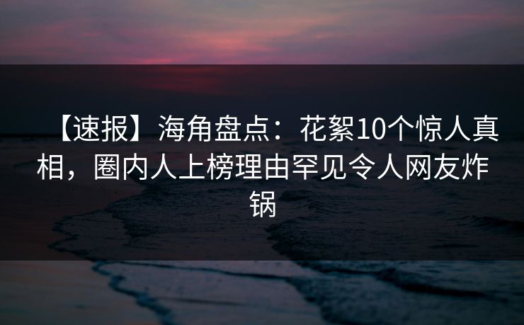 【速报】海角盘点:花絮10个惊人真相,圈内人上榜理由罕见令人网友炸锅