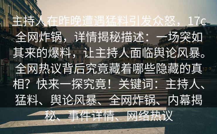 主持人在昨晚遭遇猛料引发众怒,17c全网炸锅,详情揭秘描述:一场突如其来的爆料,让主持人面临舆论风暴。全网热议背后究竟藏着哪些隐藏的真相?快来一探究竟!关键词:主持人、猛料、舆论风暴、全网炸锅、内幕揭秘、事件详情、网络热议
