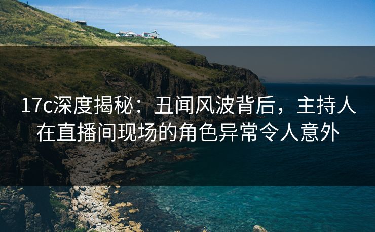 17c深度揭秘:丑闻风波背后,主持人在直播间现场的角色异常令人意外