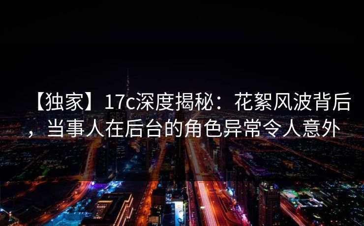 【独家】17c深度揭秘:花絮风波背后,当事人在后台的角色异常令人意外  第1张 【独家】17c深度揭秘:花絮风波背后,当事人在后台的角色异常令人意外  第1张