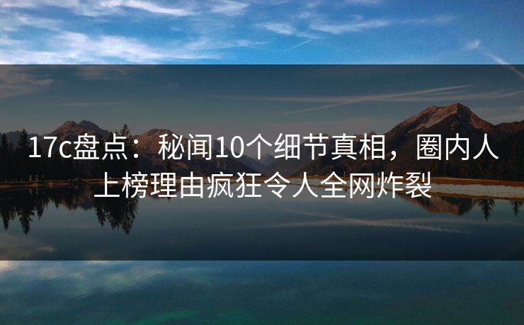 17c盘点：秘闻10个细节真相，圈内人上榜理由疯狂令人全网炸裂