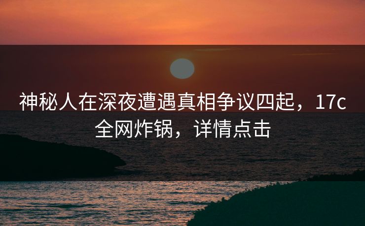 神秘人在深夜遭遇真相争议四起，17c全网炸锅，详情点击