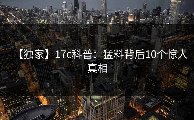 【独家】17c科普:猛料背后10个惊人真相 【独家】17c科普:猛料背后10个惊人真相