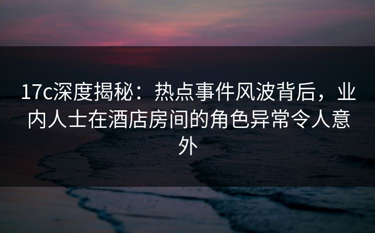 17c深度揭秘:热点事件风波背后,业内人士在酒店房间的角色异常令人意外 17c深度揭秘:热点事件风波背后,业内人士在酒店房间的角色异常令人意外