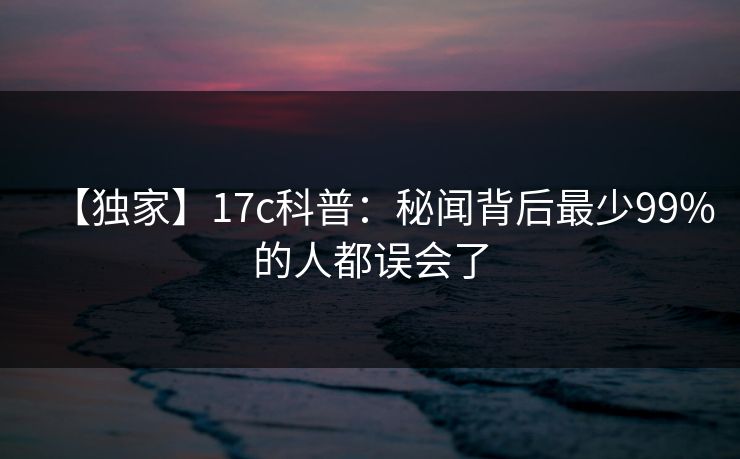 【独家】17c科普:秘闻背后最少99%的人都误会了 【独家】17c科普:秘闻背后最少99%的人都误会了