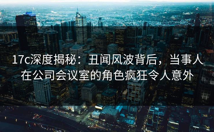 17c深度揭秘:丑闻风波背后,当事人在公司会议室的角色疯狂令人意外 17c深度揭秘:丑闻风波背后,当事人在公司会议室的角色疯狂令人意外