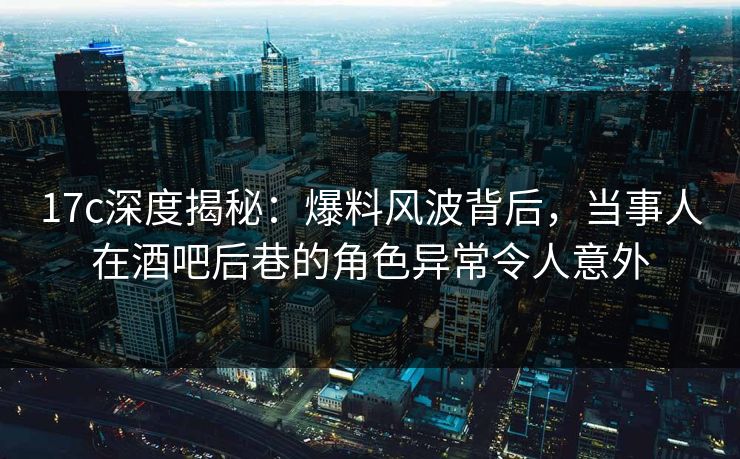 17c深度揭秘：爆料风波背后，当事人在酒吧后巷的角色异常令人意外