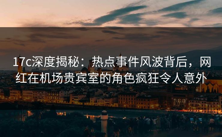 17c深度揭秘:热点事件风波背后,网红在机场贵宾室的角色疯狂令人意外 17c深度揭秘:热点事件风波背后,网红在机场贵宾室的角色疯狂令人意外