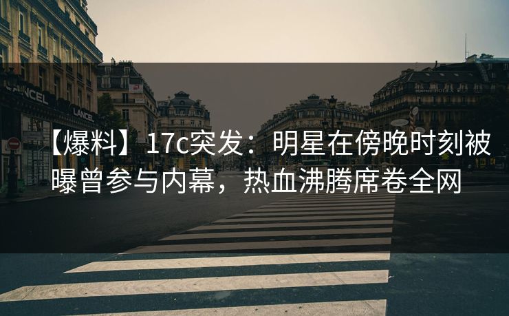 【爆料】17c突发：明星在傍晚时刻被曝曾参与内幕，热血沸腾席卷全网