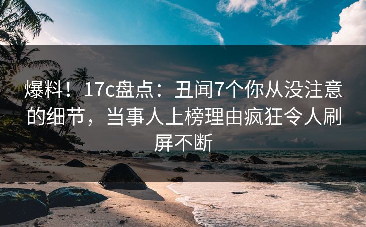 爆料！17c盘点：丑闻7个你从没注意的细节，当事人上榜理由疯狂令人刷屏不断