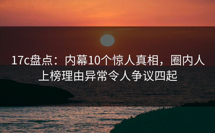 17c盘点：内幕10个惊人真相，圈内人上榜理由异常令人争议四起