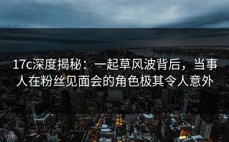 17c深度揭秘：一起草风波背后，当事人在粉丝见面会的角色极其令人意外