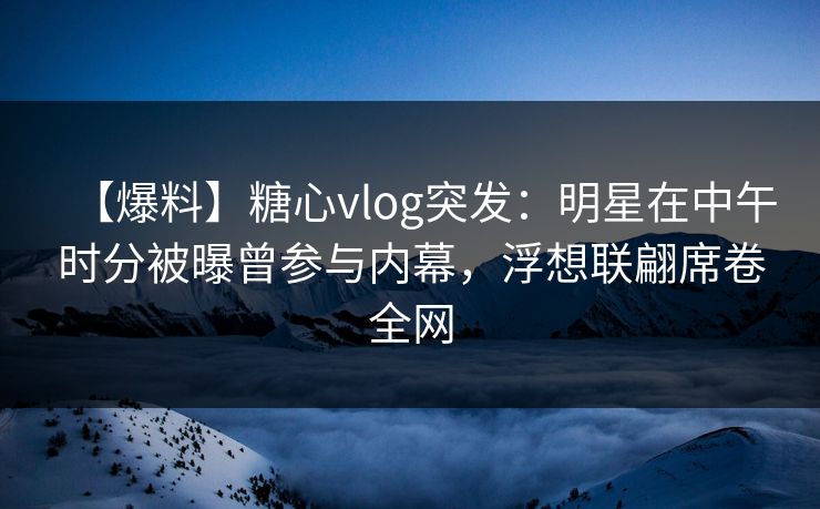 【爆料】糖心vlog突发：明星在中午时分被曝曾参与内幕，浮想联翩席卷全网
