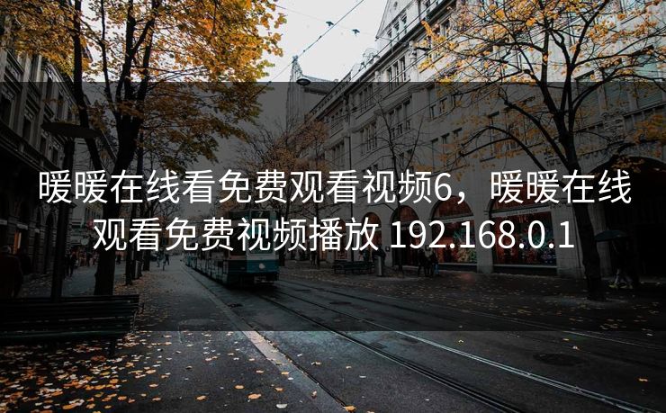 暖暖在线看免费观看视频6，暖暖在线观看免费视频播放 192.168.0.1
