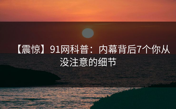 【震惊】91网科普：内幕背后7个你从没注意的细节