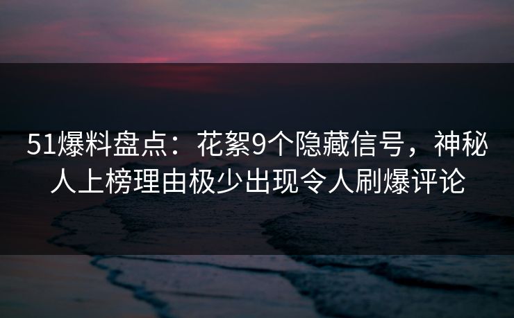 51爆料盘点：花絮9个隐藏信号，神秘人上榜理由极少出现令人刷爆评论