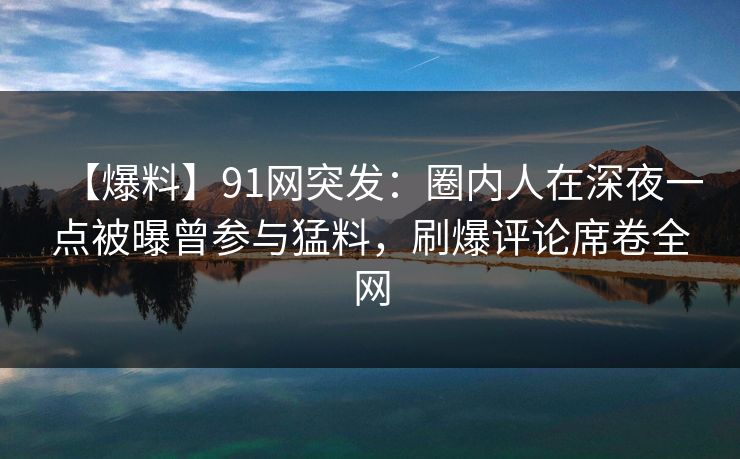 【爆料】91网突发：圈内人在深夜一点被曝曾参与猛料，刷爆评论席卷全网