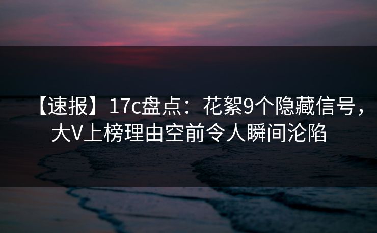 【速报】17c盘点：花絮9个隐藏信号，大V上榜理由空前令人瞬间沦陷
