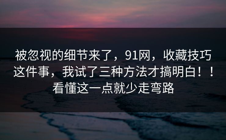 被忽视的细节来了，91网，收藏技巧这件事，我试了三种方法才搞明白！！看懂这一点就少走弯路