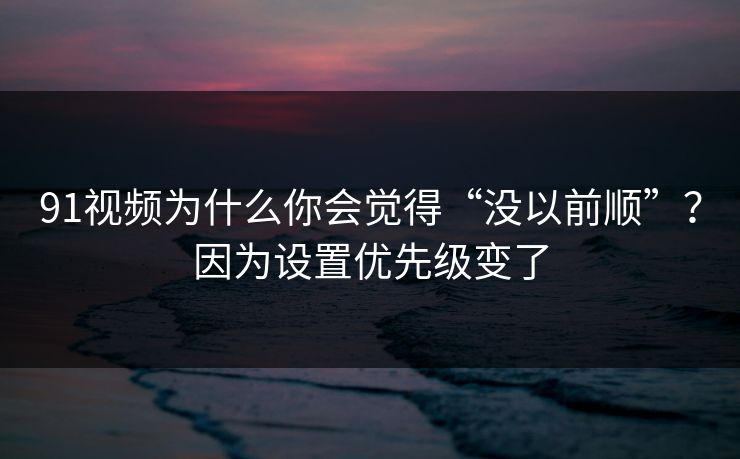 91视频为什么你会觉得“没以前顺”？因为设置优先级变了