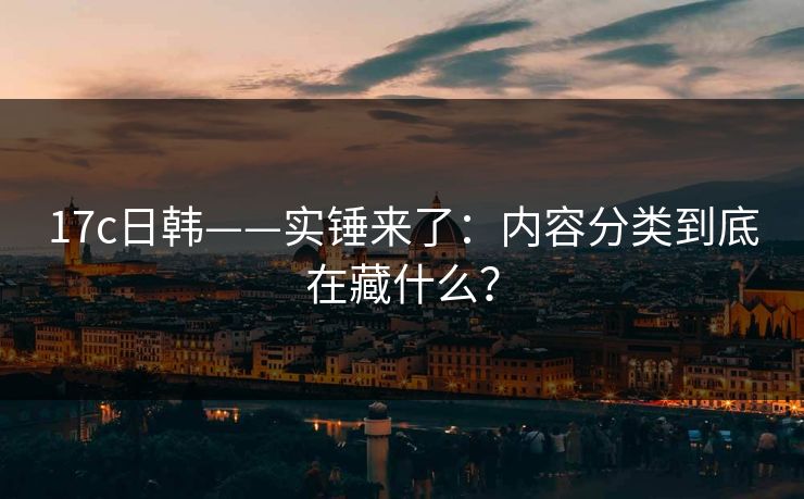 17c日韩——实锤来了：内容分类到底在藏什么？